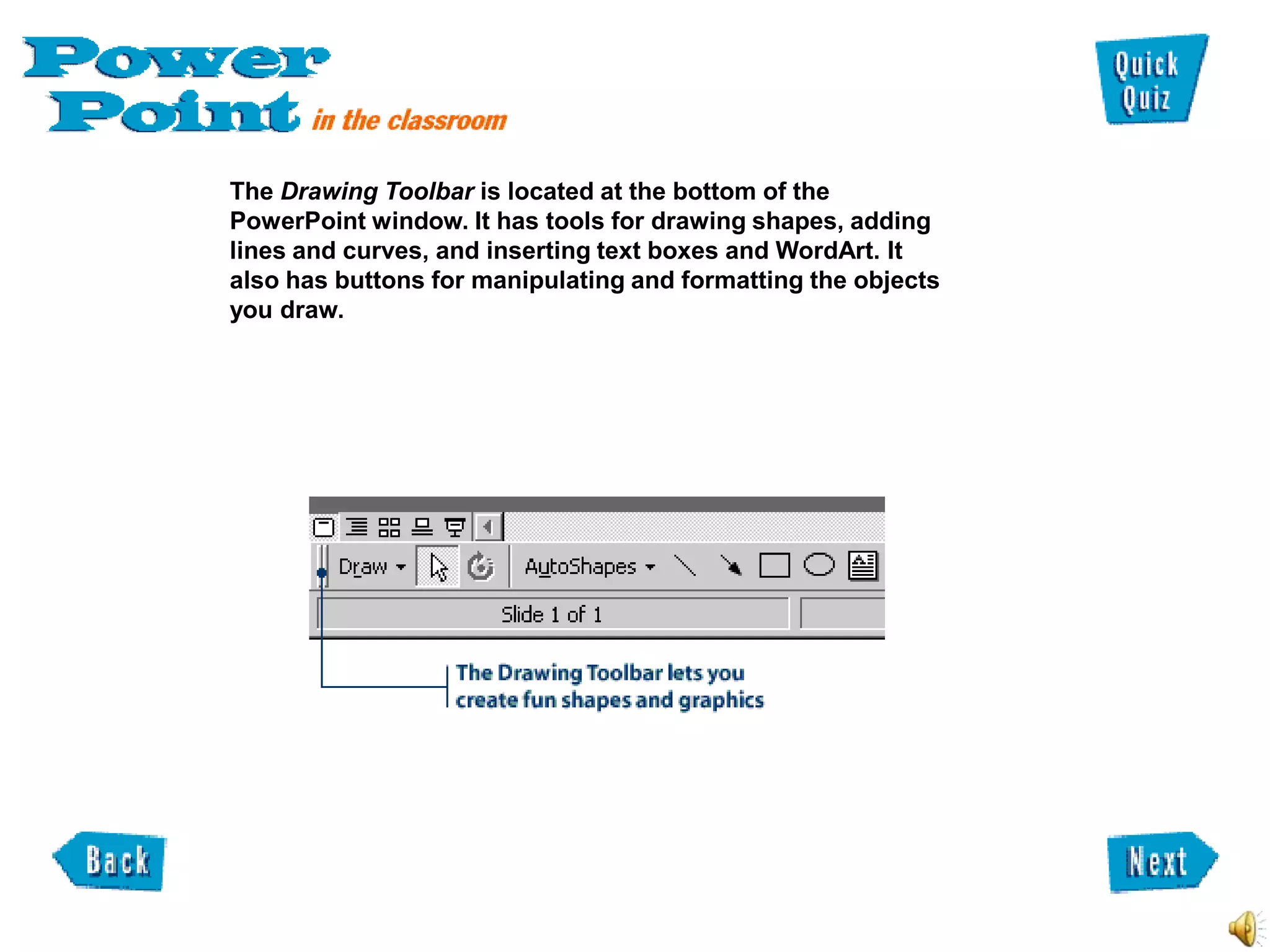 The Drawing Toolbar is located at the bottom of the
PowerPoint window. It has tools for drawing shapes, adding
lines and curves, and inserting text boxes and WordArt. It
also has buttons for manipulating and formatting the objects
you draw.
 