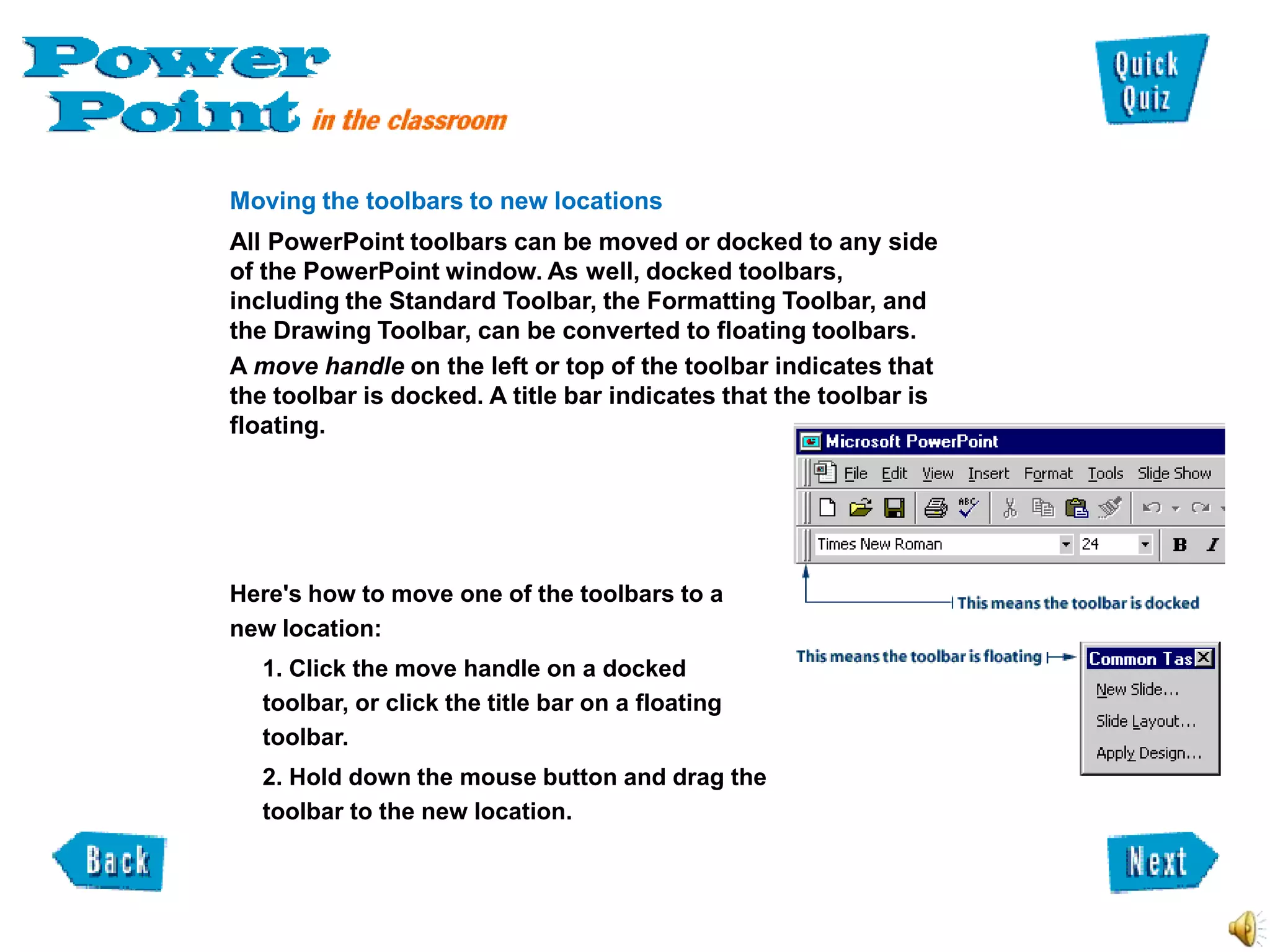 Moving the toolbars to new locations
All PowerPoint toolbars can be moved or docked to any side
of the PowerPoint window. As well, docked toolbars,
including the Standard Toolbar, the Formatting Toolbar, and
the Drawing Toolbar, can be converted to floating toolbars.
A move handle on the left or top of the toolbar indicates that
the toolbar is docked. A title bar indicates that the toolbar is
floating.




Here's how to move one of the toolbars to a
new location:
  1. Click the move handle on a docked
  toolbar, or click the title bar on a floating
  toolbar.
  2. Hold down the mouse button and drag the
  toolbar to the new location.
 