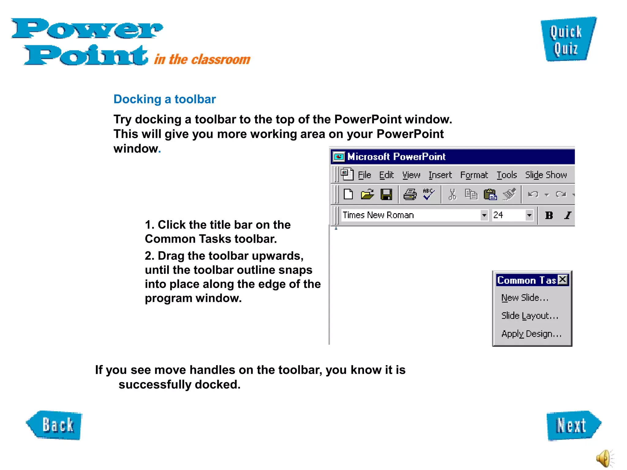 Docking a toolbar
   Try docking a toolbar to the top of the PowerPoint window.
   This will give you more working area on your PowerPoint
   window.




        1. Click the title bar on the
        Common Tasks toolbar.
        2. Drag the toolbar upwards,
        until the toolbar outline snaps
        into place along the edge of the
        program window.




If you see move handles on the toolbar, you know it is
     successfully docked.
 