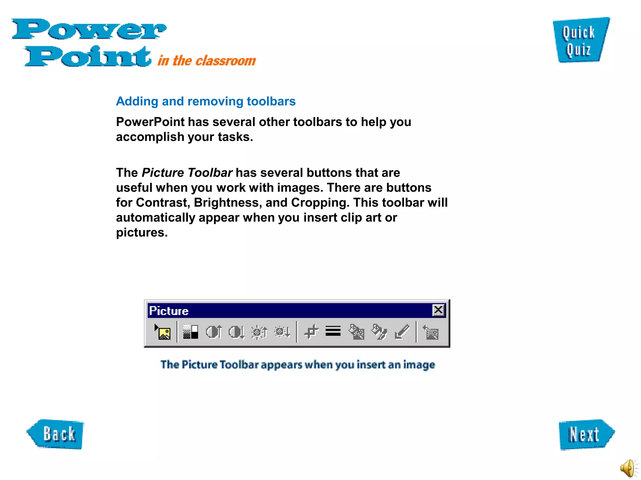 Adding and removing toolbars
PowerPoint has several other toolbars to help you
accomplish your tasks.

The Picture Toolbar has several buttons that are
useful when you work with images. There are buttons
for Contrast, Brightness, and Cropping. This toolbar will
automatically appear when you insert clip art or
pictures.
 