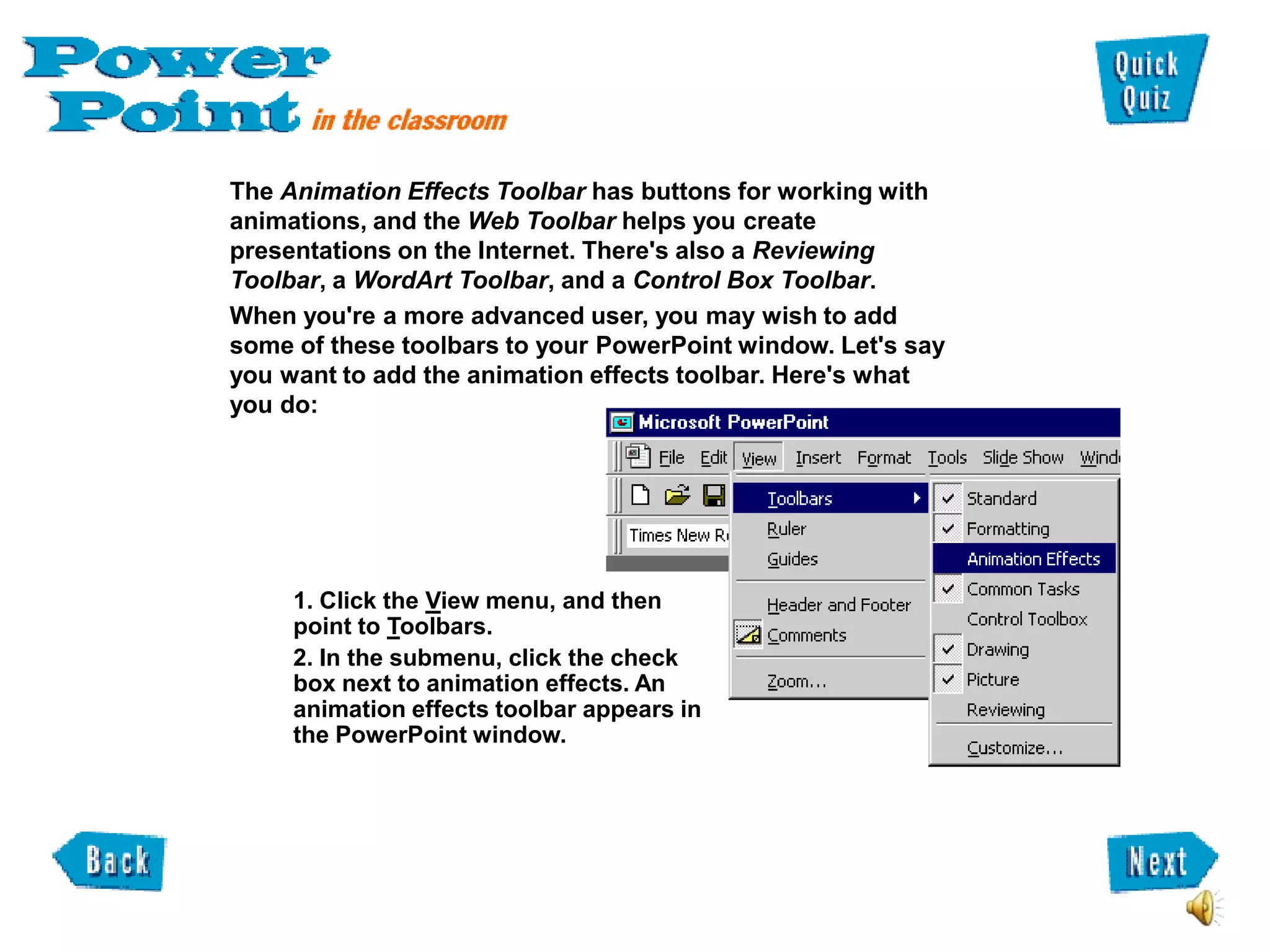 The Animation Effects Toolbar has buttons for working with
animations, and the Web Toolbar helps you create
presentations on the Internet. There's also a Reviewing
Toolbar, a WordArt Toolbar, and a Control Box Toolbar.
When you're a more advanced user, you may wish to add
some of these toolbars to your PowerPoint window. Let's say
you want to add the animation effects toolbar. Here's what
you do:




     1. Click the View menu, and then
     point to Toolbars.
     2. In the submenu, click the check
     box next to animation effects. An
     animation effects toolbar appears in
     the PowerPoint window.
 