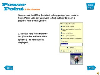 You can ask the Office Assistant to help you perform tasks in
PowerPoint. Let’s say you want to find out how to insert a
graphic. Here's what you do:




3. Select a help topic from the
list. (Click See More for more
options.) The help topic is
displayed.
 