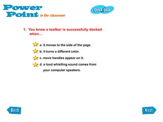 1. You know a toolbar is successfully docked
    when...


         a. it moves to the side of the page.

         b. it turns a different color.

         c. move handles appear on it.

         d. a loud whistling sound comes from
           your computer speakers.
 
