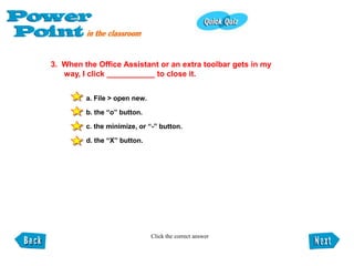3. When the Office Assistant or an extra toolbar gets in my
   way, I click ___________ to close it.


         a. File > open new.

         b. the “o” button.

         c. the minimize, or “-” button.

         d. the “X” button.




                               Click the correct answer
 