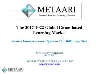 The 2017-2022 Global Game-based
Learning Market
Serious Game Revenues Spike to $8.1 Billion by 2022
Serious Play Conference
July 18, 2017
Presented by Sam S. Adkins, CEO, Metaari
sam@metaari.com
 
