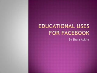 Educational uses for facebook By Shara Adkins  