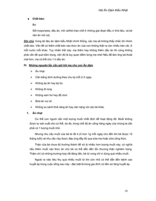 H i Ăn D m Ki u Nh t
10
Ch t béo:
Bơ
S t mayonaise, d u ăn, m cá/th t (h n ch nh ng giai ño n ñ u vì khó tiêu, và bé
nên ăn m cá)
Ghi chú: trong tài li u ăn d m ki u Nh t chính th ng, các m s không th y nh c t i nhóm
ch t béo. V n ñ có thêm ch t béo vào th c ăn c a con không th t ra còn nhi u bàn cãi,
m i nư c m i khác. Tuy nhiên th này: m thêm hay không thêm d u ăn thì cũng không
ph i v n ñ quá tr m tr ng, nên ñó là tùy quan ñi m t ng m nhé! N u ñ làm ông bà tho i
mái hơn, m có th cho 1 tí d u ăn.
IV. Nh ng nguyên t c c n gi khi m cho con Ăn d m
Ăn nh t
Cân b ng dinh dư ng theo chu kỳ m i 2-3 ngày
Không ép ăn hay ép bú
Không ñi rong
Không xem tivi hay ñ chơi
B a ăn vui v
Không so sánh kh năng ăn hay cân n ng v i các bé khác
1. Ăn nh t
Cơ th con ngư i c n m t lư ng mu i nh t ñ nh ñ ho t ñ ng t t. Mu i không
ñư c t s n xu t cho cơ th , do ñó, trong ch ñ ăn u ng hàng ngày c a chúng ta c n
ph i có 1 lư ng mu i nh .
Nhưng nhu c u mu i c a bé là r t ít (ít hơn 1g m i ngày cho ñ n khi bé ñư c 12
tháng tu i) và nhu c u này ñư c ñáp ng ñ y ñ qua s a m ho c s a công th c.
Th n c a bé chưa ñ trư ng thành ñ x lý nhi u hơn lư ng mu i này, có nghĩa
n u thêm mu i vào th c ăn cho bé có th d n ñ n t n thương th n nghiêm tr ng.
Th m chí có nh ng trư ng h p r t ñáng ti c, bé t vong ch vì dùng quá nhi u mu i.
Ngoài ra vi c tiêu th quá nhi u mu i t khi còn nh có th d n ñ n b nh cao
huy t áp trong cu c s ng sau này - ñ c bi t là trong gia ñình có ti n s tăng huy t áp.
 