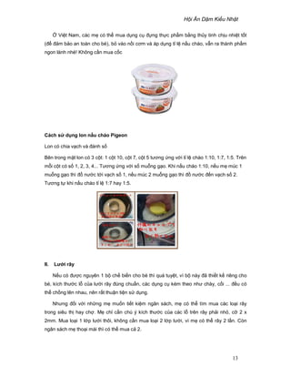 H i Ăn D m Ki u Nh t
13
Vi t Nam, các m có th mua d ng c ñ ng th c ph m b ng th y tinh ch u nhi t t t
(ñ ñ m b o an toàn cho bé), b vào n i cơm và áp d ng t l n u cháo, v n ra thành ph m
ngon lành nhé! Không c n mua c c
Cách s d ng lon n u cháo Pigeon
Lon có chia v ch và ñánh s
Bên trong m t lon có 3 c t: 1 c t 10, c t 7, c t 5 tương ng v i t l cháo 1:10, 1:7, 1:5. Trên
m i c t có s 1, 2, 3, 4... Tương ng v i s mu ng g o. Khi n u cháo 1:10, n u m múc 1
mu ng g o thì ñ nư c t i v ch s 1, n u múc 2 mu ng g o thì ñ nư c ñ n v ch s 2.
Tương t khi n u cháo t l 1:7 hay 1:5.
II. Lư i rây
N u có ñư c nguyên 1 b ch bi n cho bé thì quá tuy t, vì b này ñã thi t k riêng cho
bé, kích thư c l c a lư i rây ñúng chu n, các d ng c kèm theo như chày, c i ... ñ u có
th ch ng lên nhau, nên r t thu n ti n s d ng.
Nhưng ñ i v i nh ng m mu n ti t ki m ngân sách, m có th tìm mua các lo i rây
trong siêu th hay ch . M ch c n chú ý kích thư c c a các l trên rây ph i nh , c 2 x
2mm. Mua lo i 1 l p lư i thôi, không c n mua lo i 2 l p lư i, vì m có th rây 2 l n. Còn
ngân sách m tho i mái thì có th mua c 2.
 