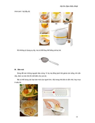 H i Ăn D m Ki u Nh t
14
Hình nh 1 b ñ y ñ
Khi không có d ng c rây, m có th thay th b ng cái l c trà
III. Bàn mài
Dùng ñ mài nh ng nguyên li u c ng. Ví d m ñông l nh th t gà/cá còn s ng, khi c n
n u, ñem ra mài nh r i ch bi n cho con ăn.
M có th dùng các lo i bàn mài c a ngư i l n, n u trong nhà ñã có s n nhé, hay mua
siêu th
 