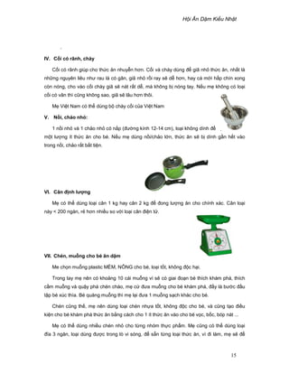 H i Ăn D m Ki u Nh t
15
.
IV. C i có rãnh, chày
C i có rãnh giúp cho th c ăn nhuy n hơn. C i và chày dùng ñ giã nh th c ăn, nh t là
nh ng nguyên liêu như rau lá có gân, giã nh r i ray s d hơn, hay cá m i h p chín xong
còn nóng, cho vào c i chày giã s nát r t d , mà không b nóng tay. N u m không có lo i
c i có vân thì cũng không sao, giã s lâu hơn thôi.
M Vi t Nam có th dùng b chày c i c a Vi t Nam
V. N i, ch o nh :
1 n i nh và 1 ch o nh có n p (ñư ng kính 12-14 cm), lo i không dính ñ ti n ch bi n
m t lư ng ít th c ăn cho bé. N u m dùng n i/ch o l n, th c ăn s b dính g n h t vào
trong n i, ch o r t b t ti n.
VI. Cân ñ nh lư ng
M có th dùng lo i cân 1 kg hay cân 2 kg ñ ñong lư ng ăn cho chính xác. Cân lo i
này < 200 ngàn, r hơn nhi u so v i lo i cân ñi n t .
VII. Chén, mu ng cho bé ăn d m
Me ch n mu ng plastic M M, NÔNG cho bé, lo i t t, không ñ c h i.
Trong tay m nên có kho ng 10 cái mu ng vì s có giai ño n bé thích khám phá, thích
c m mu ng và qu y phá chén cháo, m c ñưa mu ng cho bé khám phá, ñ y là bư c ñ u
t p bé xúc thìa. Bé quăng mu ng thì m l i ñưa 1 mu ng s ch khác cho bé.
Chén cũng th , m nên dùng lo i chén nh a t t, không ñ c cho bé, và cũng t o ñi u
ki n cho bé khám phá th c ăn b ng cách cho 1 ít th c ăn vào cho bé v c, b c, bóp nát ...
M có th dùng nhi u chén nh cho t ng nhóm th c ph m. M cũng có th dùng lo i
ñĩa 3 ngăn, lo i dùng ñư c trong lò vi sóng, ñ s n t ng lo i th c ăn, vì ñi làm, m s ñ
 