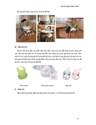 H i Ăn D m Ki u Nh t
18
3/ Lo i gh ngã ra sau ñư c: thư ng ñ t ti n
IX. Y m ăn [ 8 ]
M có th dùng y m v i, y m nilon hay y m nh a tùy vào ñi u ki n và kh năng c a
m . Y m v i ñơn gi n và r nhưng d th m ư t xu ng áo dư i, gi t ph i ch khô. Y m
nilon thì hơi nóng nhưng giá c tương ñ i d ch u, mua lo i có tay giúp gi bé s ch s , m
b t qu t s kh c ph c ñư c khuy t ñi m nóng c a lo i y m này. Y m nh a thì s ch s , d
v sinh, mau khô, nhưng hơi ñ t ti n.
Y m nh a Y m nilon có tay Y m v i
X. Khăn ăn
M có th dùng khăn gi y hay dùng khăn xô c a bé, vì có th dùng l i nhi u l n.
 