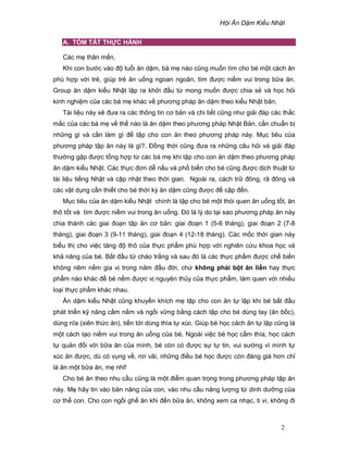 H i Ăn D m Ki u Nh t
2
A. TÓM T T TH C HÀNH
Các m thân m n,
Khi con bư c vào ñ tu i ăn d m, bà m nào cũng mu n tìm cho bé m t cách ăn
phù h p v i tr , giúp tr ăn u ng ngoan ngoãn, tìm ñư c ni m vui trong b a ăn.
Group ăn d m ki u Nh t l p ra kh i ñ u t mong mu n ñư c chia s và h c h i
kinh nghi m c a các bà m khác v phương pháp ăn d m theo ki u Nh t b n.
Tài li u này s ñưa ra các thông tin cơ b n và chi ti t cũng như gi i ñáp các th c
m c c a các bà m v th nào là ăn d m theo phương pháp Nh t B n, c n chu n b
nh ng gì và c n làm gì ñ t p cho con ăn theo phương pháp này. M c tiêu c a
phương pháp t p ăn này là gì?. ð ng th i cũng ñưa ra nh ng câu h i và gi i ñáp
thư ng g p ñư c t ng h p t các bà m khi t p cho con ăn d m theo phương pháp
ăn d m ki u Nh t. Các th c ñơn d n u và ph bi n cho bé cũng ñư c d ch thu t t
tài li u ti ng Nh t và c p nh t theo th i gian. Ngoài ra, cách tr ñông, rã ñông và
các v t d ng c n thi t cho bé th i kỳ ăn d m cũng ñư c ñ c p ñ n.
M c tiêu c a ăn d m ki u Nh t chính là t p cho bé m t thói quen ăn u ng t t, ăn
thô t t và tìm ñư c ni m vui trong ăn u ng. ðó là lý do t i sao phương pháp ăn này
chia thành các giai ño n t p ăn cơ b n: giai ño n 1 (5-6 tháng), giai ño n 2 (7-8
tháng), giai ño n 3 (9-11 tháng), giai ño n 4 (12-18 tháng). Các m c th i gian này
bi u th cho vi c tăng ñ thô c a th c ph m phù h p v i nghiên c u khoa h c và
kh năng c a bé. B t ñ u t cháo tr ng và sau ñó là các th c ph m ñư c ch bi n
không nêm n m gia v trong năm ñ u ñ i, ch không ph i b t ăn li n hay th c
ph m nào khác ñ bé n m ñư c v nguyên th y c a th c ph m, làm quen v i nhi u
lo i th c ph m khác nhau.
Ăn d m ki u Nh t cũng khuy n khích m t p cho con ăn t l p khi bé b t ñ u
phát tri n k năng c m n m và ng i v ng b ng cách t p cho bé dùng tay (ăn b c),
dùng nĩa (xiên th c ăn), ti n t i dùng thìa t xúc. Giúp bé h c cách ăn t l p cũng là
m t cách t o ni m vui trong ăn u ng c a bé. Ngoài vi c bé h c c m thìa, h c cách
t qu n ñ i v i b a ăn c a mình, bé còn có ñư c s t tin, vui sư ng vì mình t
xúc ăn ñư c, dù có v ng v , rơi vãi, nh ng ñi u bé h c ñư c còn ñáng giá hơn ch
là ăn m t b a ăn, m nh !
Cho bé ăn theo nhu c u cũng là m t ñi m quan tr ng trong phương pháp t p ăn
này. M hãy tin vào b n năng c a con, vào nhu c u năng lư ng t dinh dư ng c a
cơ th con. Cho con ng i gh ăn khi ñ n b a ăn, không xem ca nh c, ti vi, không ñi
 