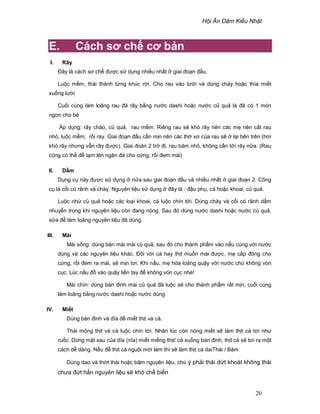 H i Ăn D m Ki u Nh t
20
E. Cách sơ ch cơ b n
I. Rây
ðây là cách sơ ch ñư c s d ng nhi u nh t giai ño n ñ u.
Lu c m m, thái thành t ng khúc r i. Cho rau vào lư i và dùng chày ho c thìa mi t
xu ng lư i
Cu i cùng làm loãng rau ñã rây b ng nư c dashi ho c nư c c qu là ñã có 1 món
ngon cho bé
Áp d ng: rây cháo, c qu , rau m m. Riêng rau s khó rây nên các m nên c t rau
nh , lu c m m, r i ray. Giai ño n ñ u c n m n nên các th xơ c a rau s l i bên trên (hơi
khó rây nhưng v n rây ñư c). Giai ñoàn 2 tr ñi, rau băm nh , không c n t i rây n a. (Rau
cũng có th ñ t m lên ngăn ñá cho c ng, r i ñem mài)
II. D m
D ng c này ñư c s d ng n a sau giai ño n ñ u và nhi u nh t giai ño n 2. Công
c là c i có rãnh và chày. Nguyên li u s d ng ñây là : ñ u ph , cá ho c khoai, c qu .
Lu c nh c qu ho c các lo i khoai, cá lu c chín t i. Dùng chày và c i có rãnh d m
nhuy n trong khi nguyên li u còn ñang nóng. Sau ñó dùng nư c dashi ho c nư c c qu ,
s a ñ làm loãng nguyên li u ñã dùng.
III. Mài
Mài s ng: dùng bàn mài mài c qu , sau ñó cho thành ph m vào n u cùng v i nư c
dùng và các nguyên li u khác. ð i v i cá hay th t mu n mài ñư c, m c p ñông cho
c ng, r i ñem ra mài, s m n tơi. Khi n u, m hòa loãng qu y v i nư c cho không vón
c c. Lúc n u ñ vào qu y li n tay ñ không vón c c nhé!
Mài chín: dùng bàn ñinh mài c qu ñã lu c s cho thành ph m r t m n, cu i cùng
làm loãng b ng nư c dashi ho c nư c dùng.
IV. Mi t
Dùng bàn ñinh và dĩa ñ mi t th t và cá.
Thái m ng th t và cá lu c chín t i. Nhân lúc còn nóng mi t s làm th t cá tơi như
ru c. Dùng m t sau c a dĩa (nĩa) mi t mi ng th t/ cá xu ng bàn ñinh, th t cá s tơi ra m t
cách d dàng. N u ñ th t cá ngu i m i làm thì s làm th t cá daiThái / Băm
Dùng dao và th t thái ho c băm nguyên li u, chú ý ph i thái d t khoát không thái
chưa ñ t h n nguyên li u s khó ch bi n
 