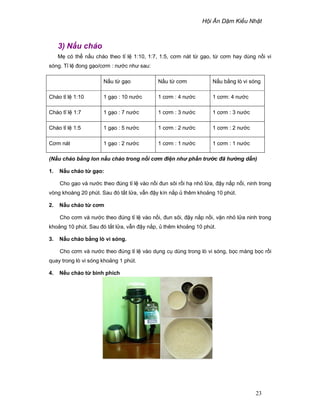 H i Ăn D m Ki u Nh t
23
3) N u cháo
M có th n u cháo theo t l 1:10, 1:7, 1:5, cơm nát t g o, t cơm hay dùng n i vi
sóng. T l ñong g o/cơm : nư c như sau:
N u t g o N u t cơm N u b ng lò vi sóng
Cháo t l 1:10 1 g o : 10 nư c 1 cơm : 4 nư c 1 cơm: 4 nư c
Cháo tĩ l 1:7 1 g o : 7 nư c 1 cơm : 3 nư c 1 cơm : 3 nư c
Cháo t l 1:5 1 g o : 5 nư c 1 cơm : 2 nư c 1 cơm : 2 nư c
Cơm nát 1 g o : 2 nư c 1 cơm : 1 nư c 1 cơm : 1 nư c
(N u cháo b ng lon n u cháo trong n i cơm ñi n nh ph n tr c ñã h ng d n)
1. N u cháo t g o:
Cho g o và nư c theo ñúng t l vào n i ñun sôi r i h nh l a, ñ y n p n i, ninh trong
vòng khoàng 20 phút. Sau ñó t t l a, v n ñ y kín n p thêm kho ng 10 phút.
2. N u cháo t cơm
Cho cơm và nư c theo ñúng t l vào n i, ñun sôi, ñ y n p n i, v n nh l a ninh trong
kho ng 10 phút. Sau ñó t t l a, v n ñ y n p, thêm kho ng 10 phút.
3. N u cháo b ng lò vi sóng.
Cho cơm và nư c theo ñúng t l vào d ng c dùng trong lò vi sóng, b c màng b c r i
quay trong lò vi sóng kho ng 1 phút.
4. N u cháo t bình phích
 
