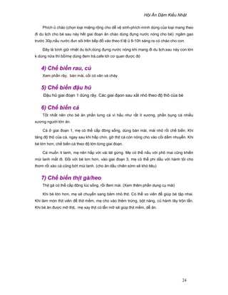 H i Ăn D m Ki u Nh t
24
Phích cháo (ch n lo i mi ng r ng cho d v sinh-phích mình dùng c a lo i mang theo
ñi du l ch cho bé sau này h t giai ño n ăn cháo dùng ñ ng nư c nóng cho bé) :ngâm g o
trư c 30p,n u nư c ñun sôi trên b p ñ vào theo t l 8-10h sáng ra có cháo cho con.
ðây là bình gi nhi t du l ch,dùng ñ ng nư c nóng khi mang ñi du l ch,sau này con l n
k dùng n a thì b /m dùng ñem trà,cafe t i cơ quan ñư c ñó
4) Ch bi n rau, c
Xem ph n rây, bàn mài, c i có vân và chày
5) Ch bi n ñ u hũ
ð u hũ giai ño n 1 dùng rây. Các giai ñ on sau x t nh theo ñ thô c a bé
6) Ch bi n cá
T t nh t nên cho bé ăn ph n lưng cá vì h u như r t ít xương, ph n b ng cá nhi u
xương ngư i l n ăn.
Cá giai ño n 1, m có th c p ñông s ng, dùng bàn mài, mài nh r i ch bi n. Khi
tăng ñ thô c a cá, ngay sau khi h p chín, g th t cá còn nóng cho vào c i d m nhuy n. Khi
bé l n hơn, ch bi n cá theo ñ l n t ng giai ño n.
Cá mu n ít tanh, m nên h p v i vài lát g ng. M có th n u v i phô mai cũng khi n
mùi tanh m t ñi. ð i v i bé lơn hơn, vào giai ño n 3, m có th phi d u v i hành t i cho
thơm r i xào cá cũng b t mùi tanh. (cho ăn d u chiên s m s khó tiêu)
7) Ch bi n th t gà/heo
Th t gà có th c p ñông lúc s ng, r i ñem mài. (Xem thêm ph n d ng c mài)
Khi bé l n hơn, m s chuy n sang băm nh th t. Có th vo viên ñ giúp bé t p nhai.
Khi làm món th t viên ñ th t m m, m cho vào thêm tr ng, b t năng, c hành tây tr n l n.
Khi bé ăn ñư c m th t, m xay th t có l n m s giúp th t m m, d ăn.
 