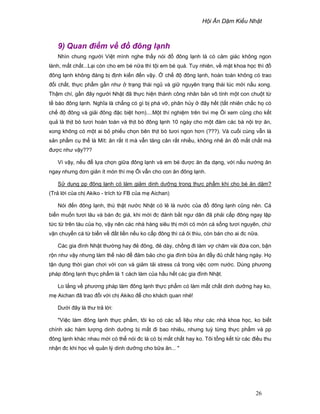 H i Ăn D m Ki u Nh t
26
9) Quan ñi m v ñ ñông l nh
Nhìn chung ngư i Vi t mình nghe th y nói ñ ñông l nh là có c m giác không ngon
lành, m t ch t...L i còn cho em bé n a thì t i em bé quá. Tuy nhiên, v m t khoa h c thì ñ
ñông l nh không ñáng b ñ nh ki n ñ n v y. ch ñ ñông l nh, hoàn toàn không có trao
ñ i ch t, th c ph m g n như tr ng thái ng và gi nguyên tr ng thái lúc m i n u xong.
Th m chí, g n ñây ngư i Nh t ñã th c hi n thành công nhân b n vô tính m t con chu t t
t bào ñông l nh. Nghĩa là ch ng có gì b phá v , phân h y ñây h t (t t nhiên ch c h có
ch ñ ñông và gi i ñông ñ c bi t hơn)....M t thí nghi m trên tivi m i xem cũng cho k t
qu là th t bò tươi hoàn toàn và th t bò ñông l nh 10 ngày cho m t ñám các bà n i tr ăn,
xong không có m t ai b phi u ch n bên th t bò tươi ngon hơn (???). Và cu i cùng v n là
s n ph m c th là Mít: ăn r t ít mà v n tăng cân r t nhi u, không nh ăn ñ m t ch t mà
ñư c như v y???
Vì v y, n u ñ l a ch n gi a ñông l nh và em bé ñư c ăn ña d ng, v i n u nư ng ăn
ngay nhưng ñơn gi n ít món thì m i v n cho con ăn ñông l nh.
S d ng pp ñông l nh có làm gi m dinh dư ng trong th c ph m khi cho bé ăn d m?
(Tr l i c a ch Akiko - trích t FB c a m Aichan)
Nói ñ n ñông l nh, thú th t nư c Nh t có l là nư c c a ñ ñông l nh cũng nên. Cá
bi n mu n tươi lâu và bán ñc giá, khi m i ñc ñánh b t ngư dân ñã ph i c p ñông ngay l p
t c t trên tàu c a h , v y nên các nhà hàng siêu th m i có món cá s ng tươi nguyên, ch
v n chuy n cá t bi n v ñ t li n n u ko c p ñông thì cá ôi thiu, còn bán cho ai ñc n a.
Các gia ñình Nh t thư ng hay ñ ñông, ñ dày, ch ng ñi làm v chăm vài ñ a con, b n
r n như v y nhưng làm th nào ñ ñ m b o cho gia ñình b a ăn ñ y ñ ch t hàng ngày. H
t n d ng th i gian chơi v i con và gi m t i stress c trong vi c cơm nư c. Dùng phương
pháp ñông l nh th c ph m là 1 cách làm c a h u h t các gia ñình Nh t.
Lo l ng v phương pháp làm ñông l nh th c ph m có làm m t ch t dinh dư ng hay ko,
m Aichan ñã trao ñ i v i ch Akiko ñ cho khách quan nhé!
Dư i ñây là thư tr l i:
Vi c làm ñông l nh th c ph m, tôi ko có các s li u như các nhà khoa h c, ko bi t
chính xác hàm lư ng dinh dư ng b m t ñi bao nhiêu, nhưng tuỳ t ng th c ph m và pp
ñông l nh khác nhau m i có th nói ñc là có b m t ch t hay ko. Tôi t ng k t t các ñi u thu
nh n ñc khi h c v qu n lý dinh dư ng cho b a ăn... 
 