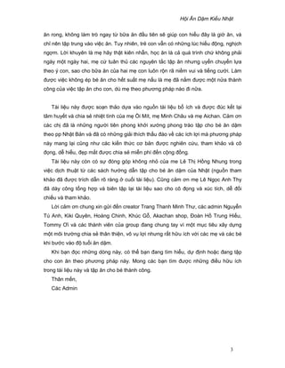 H i Ăn D m Ki u Nh t
3
ăn rong, không làm trò ngay t b a ăn ñ u tiên s giúp con hi u ñây là gi ăn, và
ch nên t p trung vào vi c ăn. Tuy nhiên, tr con v n có nh ng lúc hi u ñ ng, ngh ch
ng m. L i khuyên là m hãy th t kiên nh n, h c ăn là c quá trình ch không ph i
ngày m t ngày hai, m c tuân th các nguyên t c t p ăn nhưng uy n chuy n l a
theo ý con, sao cho b a ăn c a hai m con luôn r n rã ni m vui và ti ng cư i. Làm
ñư c vi c không ép bé ăn cho h t su t m n u là m ñã n m ñư c m t n a thành
công c a vi c t p ăn cho con, dù m theo phương pháp nào ñi n a.
Tài li u này ñư c so n th o d a vào ngu n tài li u b ích và ñư c ñúc k t l i
tâm huy t và chia s nhi t tình c a m i Mít, m Minh Châu và m Aichan. C m ơn
các ch ñã là nh ng ngư i tiên phong kh i xư ng phong trào t p cho bé ăn d m
theo pp Nh t B n và ñã có nh ng gi i thích th u ñáo v các ích l i mà phương pháp
này mang l i cũng như các ki n th c cơ b n ñư c nghiên c u, tham kh o và cô
ñ ng, d hi u, ñ p m t ñư c chia s mi n phí ñ n c ng ñ ng.
Tài li u này còn có s ñóng góp không nh c a me Lê Th H ng Nhung trong
vi c d ch thu t t các sách hư ng d n t p cho bé ăn d m c a Nh t (ngu n tham
kh o ñã ñư c trích d n rõ ràng cu i tài li u). Cũng c m ơn m Lê Ng c Anh Thy
ñã dày công t ng h p và biên t p l i tài li u sao cho cô ñ ng và xúc tích, d ñ i
chi u và tham kh o.
L i c m ơn chung xin g i ñ n creator Trang Thanh Minh Thư, các admin Nguy n
Tú Anh, Kiki Quyên, Hoàng Chinh, Khúc G , Akachan shop, ðoàn H Trung Hi u,
Tommy Ơi và các thành viên c a group ñang chung tay vì m t m c tiêu xây d ng
m t môi trư ng chia s thân thi n, vô v l i nhưng r t h u ích v i các m và các bé
khi bư c vào ñ tu i ăn d m.
Khi b n ñ c nh ng dòng này, có th b n ñang tìm hi u, d ñ nh ho c ñang t p
cho con ăn theo phương pháp này. Mong các b n tìm ñư c nh ng ñi u h u ích
trong tài li u này và t p ăn cho bé thành công.
Thân m n,
Các Admin
 
