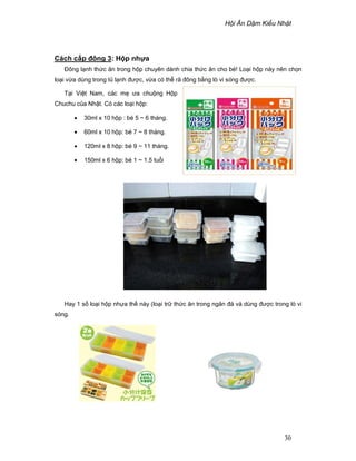 H i Ăn D m Ki u Nh t
30
Cách c p ñông 3: H p nh a
ðông l nh th c ăn trong h p chuyên dành chia th c ăn cho bé! Lo i h p này nên ch n
lo i v a dùng trong t l nh ñư c, v a có th rã ñông b ng lò vi sóng ñư c.
T i Vi t Nam, các m ưa chu ng H p
Chuchu c a Nh t. Có các lo i h p:
• 30ml x 10 h p : bé 5 ~ 6 tháng.
• 60ml x 10 h p: bé 7 ~ 8 tháng.
• 120ml x 8 h p: bé 9 ~ 11 tháng.
• 150ml x 6 h p: bé 1 ~ 1.5 tu i
Hay 1 s lo i h p nh a th này (lo i tr th c ăn trong ngăn ñá và dùng ñư c trong lò vi
sóng.
 