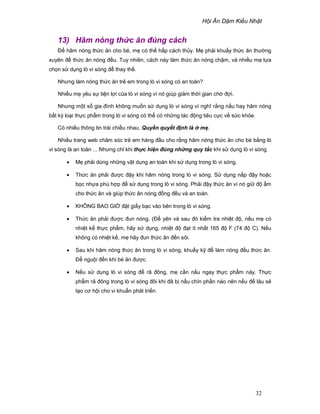 H i Ăn D m Ki u Nh t
32
13) Hâm nóng th c ăn ñúng cách
ð hâm nóng th c ăn cho bé, m có th h p cách th y. M ph i khu y th c ăn thư ng
xuyên ñ th c ăn nóng ñ u. Tuy nhiên, cách này làm th c ăn nóng ch m, và nhi u m l a
ch n s d ng lò vi sóng ñ thay th .
Nhưng làm nóng th c ăn tr em trong lò vi sóng có an toàn?
Nhi u m yêu s ti n l i c a lò vi sóng vì nó giúp gi m th i gian ch ñ i.
Nhưng m t s gia ñình không mu n s d ng lò vi sóng vì nghĩ r ng n u hay hâm nóng
b t kỳ lo i th c ph m trong lò vi sóng có th có nh ng tác ñ ng tiêu c c v s c kh e.
Có nhi u thông tin trái chi u nhau, Quy n quy t ñ nh là m .
Nhi u trang web chăm sóc tr em hàng ñ u cho r ng hâm nóng th c ăn cho bé b ng lò
vi sóng là an toàn ... Nhưng ch khi th c hi n ñúng nh ng quy t c khi s d ng lò vi sóng.
• M ph i dùng nh ng v t d ng an toàn khi s d ng trong lò vi sóng.
• Th c ăn ph i ñư c ñ y khi hâm nóng trong lò vi sóng. S d ng n p ñ y ho c
b c nh a phù h p ñ s d ng trong lò vi sóng. Ph i ñ y th c ăn vì nó gi ñ m
cho th c ăn và giúp th c ăn nóng ñ ng ñ u và an toàn.
• KHÔNG BAO GI ñ t gi y b c vào bên trong lò vi sóng.
• Th c ăn ph i ñư c ñun nóng. (ð yên và sau ñó ki m tra nhi t ñ , n u m có
nhi t k th c ph m, hãy s d ng, nhi t ñ ñ t ít nh t 165 ñ F (74 ñ C). N u
không có nhi t k , m hãy ñun th c ăn ñ n sôi.
• Sau khi hâm nóng th c ăn trong lò vi sóng, khu y k ñ làm nóng ñ u th c ăn.
ð ngu i ñ n khi bé ăn ñư c.
• N u s d ng lò vi sóng ñ rã ñông, m c n n u ngay th c ph m này. Th c
ph m rã ñông trong lò vi sóng ñôi khi ñã b n u chín ph n nào nên n u ñ lâu s
t o cơ h i cho vi khu n phát tri n.
 
