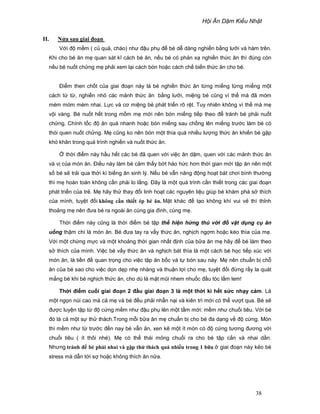H i Ăn D m Ki u Nh t
38
II. N a sau giai ño n
V i ñ m m ( c qu , cháo) như ñ u ph ñ bé d dàng nghi n b ng lư i và hàm trên.
Khi cho bé ăn m quan sát kĩ cách bé ăn, n u bé có ph n x nghi n th c ăn thì ñúng còn
n u bé nu t ch ng m ph i xem l i cách bón ho c cách ch bi n th c ăn cho bé.
ði m then ch t c a giai ño n này là bé nghi n th c ăn t ng mi ng t ng mi ng m t
cách t t , nghi n nh các m nh th c ăn b ng lư i, mi ng bé cũng vì th mà ñã móm
mém móm mém nhai. L c và cơ mi ng bé phát tri n rõ r t. Tuy nhiên không vì th mà m
v i vàng. Bé nu t h t trong m m m m i nên bón mi ng ti p theo ñ tránh bé ph i nu t
ch ng. Chính t c ñ ăn quá nhanh ho c bón mi ng sau ch ng lên mi ng trư c làm bé có
thói quen nu t ch ng. M cũng ko nên bón m t thìa quá nhi u lư ng th c ăn khi n bé g p
khó khăn trong quá trình nghi n và nu t th c ăn.
th i ñi m này h u h t các bé ñã quen v i vi c ăn d m, quen v i các m nh th c ăn
và v c a món ăn. ði u này làm bé c m th y b t háo h c hơn th i gian m i t p ăn nên m t
s bé s tr i qua th i kì bi ng ăn sinh lý. N u bé v n năng ñ ng ho t bát chơi bình thư ng
thì m hoàn toàn không c n ph i lo l ng. ðây là m t quá trình c n thi t trong các giai ño n
phát tri n c a tr . M hãy th thay ñ i linh ho t các nguyên li u giúp bé khám phá s thích
c a mình, tuy t ñ i không c n thi t ép bé ăn. M t khác ñ t o không khí vui v thì th nh
tho ng m nên ñưa bé ra ngoài ăn cùng gia ñình, cùng m .
Th i ñi m này cũng là th i ñi m bé t p th hi n h ng thú v i ñ v t d ng c ăn
u ng th m chí là món ăn. Bé ñưa tay ra v y th c ăn, ngh ch ng m ho c kéo thìa c a m .
V i m t ch ng m c và m t kho ng th i gian nh t ñ nh c a b a ăn m hãy ñ bé làm theo
s thích c a mình. Vi c bé v y th c ăn và ngh ch bát thìa là m t cách bé h c ti p xúc v i
món ăn, là ti n ñ quan tr ng cho vi c t p ăn b c và t bón sau này. M nên chu n b ch
ăn c a bé sao cho vi c d n d p nh nhàng và thu n l i cho m , tuy t ñ i ñ ng r y la quát
m ng bé khi bé ngh ch th c ăn, cho dù là m t mũi nhem nhu c ñ u tóc l m lem!
Th i ñi m cu i giai ño n 2 ñ u giai ño n 3 là m t th i kì h t s c nh y c m. Là
m t ng n núi cao mà c m và bé ñ u ph i nh n n i và kiên trì m i có th vư t qua. Bé s
ñư c luy n t p t ñ c ng m m như ñ u ph lên m t t m m i: m m như chu i tiêu. V i bé
ñó là c m t s th thách.Trong m i b a ăn m chu n b cho bé ña d ng v ñ c ng. Món
thì m m như t trư c ñ n nay bé v n ăn, xen k m t ít món có ñ c ng tương ñương v i
chu i tiêu ( ít thôi nhé). M có th thái m ng chu i ra cho bé t p c n và nhai d n.
Nhưng tránh ñ bé ph i nhai và g p th thách quá nhi u trong 1 b a giai ño n này k o bé
stress mà d n t i s ho c không thích ăn n a.
 