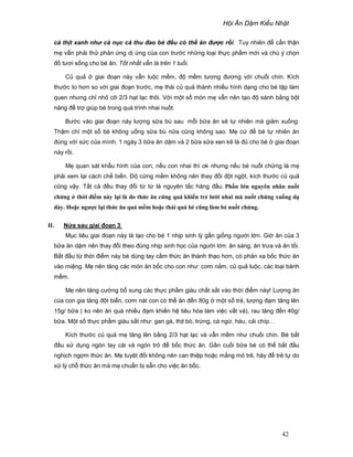 H i Ăn D m Ki u Nh t
42
cá th t xanh nh cá n c cá thu ñao bé ñ u có th ăn ñ c r i. Tuy nhiên ñ c n th n
m v n ph i th ph n ng d ng c a con trư c nh ng lo i th c ph m m i và chú ý ch n
ñ tươi s ng cho bé ăn. T t nh t v n là trên 1 tu i.
C qu giai ño n này v n lu c m m, ñ m m tương ñương v i chu i chín. Kích
thư c to hơn so v i giai ño n trư c, m thái c qu thành nhi u hình d ng cho bé t p làm
quen nhưng ch nh c 2/3 h t l c thôi. V i m t s món m v n nên t o ñ sánh b ng b t
năng ñ tr giúp bé trong quá trình nhai nu t.
Bư c vào giai ño n này lư ng s a bù sau m i b a ăn s t nhiên mà gi m xu ng.
Th m chí m t s bé không u ng s a bù n a cũng không sao. M c ñ bé t nhiên ăn
ñúng v i s c c a mình. 1 ngày 3 b a ăn d m và 2 b a s a xen k là ñ cho bé giai ño n
này r i.
M quan sát kh u hình c a con, n u con nhai thì ok nhưng n u bé nu t ch ng là m
ph i xem l i cách ch bi n. ð c ng m m không nên thay ñ i ñ t ng t, kích thư c c qu
cũng v y. T t c ñ u thay ñ i t t là nguyên t c hàng ñ u. Ph n l n nguyên nhân nu t
ch ng th i ñi m này l i là do th c ăn c ng quá khi n tr lư i nhai mà nu t ch ng xu ng d
dày. Ho c ngư c l i th c ăn quá m m ho c thái quá bé cũng làm bé nu t ch ng.
II. N a sau giai ño n 3
M c tiêu giai ño n này là t o cho bé 1 nh p sinh lý g n gi ng ngư i l n. Gi ăn c a 3
b a ăn d m nên thay ñ i theo ñúng nh p sinh h c c a ngư i l n: ăn sáng, ăn trưa và ăn t i.
B t ñ u t th i ñi m này bé dùng tay c m th c ăn thành th o hơn, có ph n x b c th c ăn
vào mi ng. M nên tăng các món ăn b c cho con như: cơm n m, c qu lu c, các lo i bánh
m m.
M nên tăng cư ng b sung các th c ph m giàu ch t s t vào th i ñi m này! Lư ng ăn
c a con gia tăng ñ t bi n, cơm nát con có th ăn ñ n 80g m t s tr , lư ng ñ m tăng lên
15g/ b a ( ko nên ăn quá nhi u ñ m khi n h tiêu hóa làm vi c v t v ), rau tăng ñ n 40g/
b a. M t s th c ph m giàu s t như: gan gà, th t bò, tr ng, cá ng , hàu, c i chíp…
Kích thư c c qu m tăng lên b ng 2/3 h t l c và v n m m như chu i chín. Bé b t
ñ u s d ng ngón tay cái và ngón tr ñ b c th c ăn. G n cu i b a bé có th b t ñ u
ngh ch ng m th c ăn. M tuy t ñ i không nên can thi p ho c m ng m tr , hãy ñ tr t do
x lý ch th c ăn mà m chu n b s n cho vi c ăn b c.
 