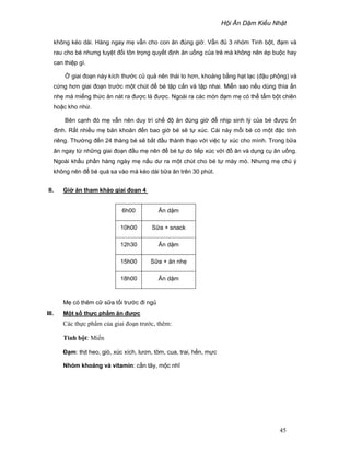H i Ăn D m Ki u Nh t
45
không kéo dài. Hàng ngay m v n cho con ăn ñúng gi . V n ñ 3 nhóm Tinh b t, ñ m và
rau cho bé nhưng tuy t ñ i tôn tr ng quy t ñ nh ăn u ng c a tr mà không nên ép bu c hay
can thi p gì.
giai ño n này kích thư c c qu nên thái to hơn, kho ng b ng h t l c (ñ u ph ng) và
c ng hơn giai ño n trư c m t chút ñ bé t p c n và t p nhai. Mi n sao n u dùng thìa n
nh mà mi ng th c ăn nát ra ñư c là ñư c. Ngoài ra các món ñ m m có th t m b t chiên
ho c kho nh .
Bên c nh ñó m v n nên duy trì ch ñ ăn ñúng gi ñ nh p sinh lý c a bé ñư c n
ñ nh. R t nhi u m băn khoăn ñ n bao gi bé s t xúc. Cái này m i bé có m t ñ c tính
riêng. Thư ng ñ n 24 tháng bé s b t ñ u thành th o v i vi c t xúc cho mình. Trong b a
ăn ngay t nh ng giai ño n ñ u m nên ñ bé t do ti p xúc v i ñ ăn và d ng c ăn u ng.
Ngoài kh u ph n hàng ngày m n u dư ra m t chút cho bé t mày mò. Nhưng m chú ý
không nên ñ bé quá sa vào mà kéo dài b a ăn trên 30 phút.
II. Gi ăn tham kh o giai ño n 4
M có thêm c s a t i trư c ñi ng
III. M t s th c ph m ăn ñư c
Các th c ph m c a giai ño n trư c, thêm:
Tinh b t: Mi n
ð m: th t heo, giò, xúc xích, lươn, tôm, cua, trai, h n, m c
Nhóm khoáng và vitamin: c n tây, m c nhĩ
6h00 Ăn d m
10h00 S a + snack
12h30 Ăn d m
15h00 S a + ăn nh
18h00 Ăn d m
 