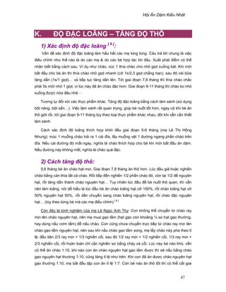 H i Ăn D m Ki u Nh t
47
K. ð ð C LOÃNG – TĂNG ð THÔ
1) Xác ñ nh ñ ñ c loãng [ 6 ]
:
V n ñ xác ñ nh ñ ñ c loãng làm h u h t các m lúng túng. Câu tr l i chung là vi c
ñi u ch nh như th nào là do các m  do các bé h p tác t i ñâu. Xu t phát ñi m có th
nh n bi t b ng cách sau. Ví d như cháo, xúc 1 thìa cháo cho nh gi t xu ng bát. Khi m i
b t ñ u cho bé ăn thì thìa cháo nh gi t nhanh (c 1s/2,3 gi t ch ng h n), sau ñó vài b a
tăng d n (1s/1 gi t)… và ti p t c tăng d n lên. T i giai ño n 7,8 tháng thì thìa cháo ch c
ph i 5s m i nh 1 gi t, vì lúc này ñã ăn cháo ñ c hơn. Giai ño n 9-11 tháng thì cháo ko nh
xu ng ñư c n a ñâu nhé 
Tương t ñ i v i các th c ph m khác. Tăng ñ ñ c loãng b ng cách làm sánh (s d ng
b t năng, b t s n…). Vi c làm sánh r t quan tr ng, giúp bé nu t t t hơn, ngay c khi bé ăn
thô gi i r i, t i giai ño n 9-11 tháng tùy theo lo i th c ph m khác nhau, ñôi khi v n c n thi t
làm sánh.
Cách xác ñ nh ñ loãng thích h p kh i ñ u giai ño n 5-6 tháng (m Lê Th H ng
Nhung): múc 1 mu ng cháo tr i ra 1 cái ñĩa, l y mu ng v t 1 ñư ng ngang ph n cháo trên
ñĩa. N u cái ñư ng ñó m t ngay, nghĩa là cháo thích h p cho bé khi m i b t ñ u ăn d m.
N u ñư ng này không m t, nghĩa là cháo quá ñ c.
2) Cách tăng ñ thô:
5,6 tháng bé ăn cháo h t m n. Giai ño n 7,8 tháng ăn thô hơn. Lúc ñ u giã ho c nghi n
cháo b ng cán thìa t t c cháo. R i ti p ñ n nghi n 1/2 ph n cháo ñó, còn l i 1/2 ñ nguyên
h t, r i tăng d n thành cháo nguyên h t… Tuy nhiên lúc ñ u ñ bé nu t thô quen, thì v n
nên làm loãng, nói d hi u là lúc ñ u bé ăn cháo loãng h t v 100%, r i cháo loãng h t v
50% nguyên h t 50%, r i d n chuy n sang cháo loãng nguyên h t, r i cháo ñ c nguyên
h t… (tùy theo t ng bé mà các m ñi u ch nh) [ 6 ]
Còn ñây là kinh nghi m c a m Lê Ng c Anh Thy: Con không th chuy n t cháo ray
m n lên cháo nguyên h t, nên m mua g o t m (h t g o còn kho ng ½ so h t g o thư ng,
hay dùng n u cơm t m) ñ n u cháo. Con cũng chưa chuy n tr c ti p t cháo ray m n lên
cháo g o t m nguyên h t, nên sau khi n u cháo gao t m xong, m l y cháo này pha theo t
l : ñ u tiên 2/3 ray m n + 1/3 nghi n c i, sau ñó 1/2 ray m n + 1/2 nghi n c i, 1/3 ray m n +
2/3 nghi n c i, r i hoàn toàn ch c n nghi n sơ b ng chày và c i. Lúc này bé nào khó, v n
có th ăn cháo 1:10, khi nào con ăn cháo nguyên h t g o t m ñư c thì s n u b ng cháo
g o nguyên h t thư ng 1:10, cũng tăng t l như trên. Khi con ñã ăn ñư c cháo nguyên h t
g o thư ng 1:10, m b t ñ u t p con ăn t l 1:7. Còn bé nào ăn thô t t thì có th c t giai
 