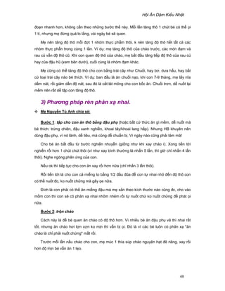 H i Ăn D m Ki u Nh t
48
ño n nhanh hơn, không c n theo nh ng bư c th này. M i l n tăng thô 1 chút bé có th i
1 tí, nhưng m ñ ng quá lo l ng, vài ngày bé s quen.
M nên tăng ñ thô m i ñ t 1 nhóm th c ph m thôi, k nên tăng ñ thô h t t t c các
nhóm th c ph n trong cùng 1 l n. Ví d : m tăng ñ thô c a cháo trư c, các món ñ m và
rau c v n ñ thô cũ. Khi con quen ñ thô c a cháo, m b t ñ u tăng ti p ñ thô c a rau c
hay c a ñ u hũ (xem bên dư i), cu i cùng là nhóm ñ m khác.
M cũng có th tăng ñ thô cho con b ng trái cây như Chu i, hay bơ, dưa h u, hay b t
c lo i trái cây nào bé thích. Ví d : ban ñ u là ăn chu i n o, khi con 7-9 tháng, m l y nĩa
d m nát, r i gi m d n ñ nát, sau ñó là c t lát m ng cho con b c ăn. Chu i trơn, d nu t l i
m m nên r t d t p con tăng ñ thô.
3) Phơng pháp rèn ph n x nhai.
M Nguy n Tú Anh chia s :
Bư c 1: t p cho con ăn thô b ng ñ u ph (ho c b t c th c ăn gì m m, d nu t mà
bé thích: tr ng chiên, ñ u xanh nghi n, khoai tây/khoai lang h p). Nhưng HB khuyên nên
dùng ñ u ph , vì nó lành, d tiêu, mà cũng d chu n b . Vì ngày nào cũng ph i làm mà!
Cho bé ăn b t ñ u t bư c nghi n nhuy n (gi ng như khi xay cháo í). Xong ti n t i
nghi n r i hơn 1 chút chút thôi (ví như xay bình thư ng là nh n 5 l n, thì gi ch nh n 4 l n
thôi). Nghe ngóng ph n ng c a con.
N u ok thì ti p t c cho con ăn xay r i hơn n a (ch nh n 3 l n thôi).
R i ti n t i là cho con c mi ng to b ng 1/2 ñ u ñũa ñ con t nhai nh ñ n ñ thô con
có th nu t ñc, ko nu t ch ng mà gây e n a.
ðích là con ph i có th ăn mi ng ñ u mà m x n theo kích thư c nào cũng ñc, cho vào
m m con thì con s có ph n x nhai nh m nh m r i t nu t ch ko nu t ch ng ñ phát i
n a.
Bư c 2: tr n cháo
Cách này là ñ bé quen ăn cháo có ñ thô hơn. Vì nhi u bé ăn ñ u ph vã thì nhai r t
t t, nhưng ăn cháo hơi l n c n ko m n thì v n b i. ðó là vì các bé luôn có ph n x ăn
cháo là ch ph i nu t ch ng m t r i.
Trư c m i l n n u cháo cho con, m múc 1 thìa súp cháo nguyên h t ñê riêng, xay r i
hơn ñ m n bé v n ăn 1 t o.
 