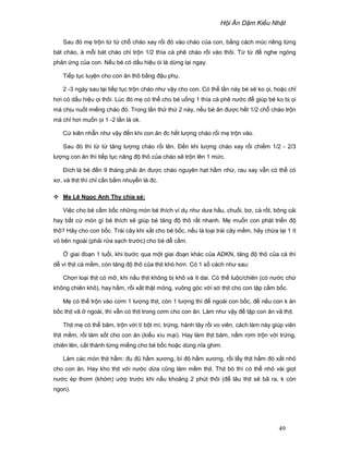 H i Ăn D m Ki u Nh t
49
Sau ñó m tr n t t ch cháo xay r i ñó vào cháo c a con, b ng cách múc riêng t ng
bát cháo, à m i bát cháo ch tr n 1/2 thìa cà phê cháo r i vào thôi. T t ñ nghe ngóng
ph n ng c a con. N u bé có d u hi u ói là d ng l i ngay.
Ti p t c luy n cho con ăn thô b ng ñ u ph .
2 -3 ngày sau l i ti p t c tr n cháo như v y cho con. Có th l n này bé s ko i, ho c ch
hơi có d u hi u i thôi. Lúc ñó m có th cho bé u ng 1 thìa cà phê nư c ñ giúp bé ko b i
mà ch u nu t mi ng cháo ñó. Trong l n th th 2 này, n u bé ăn ñư c h t 1/2 ch cháo tr n
mà ch hơi mu n i 1 -2 l n là ok.
C kiên nh n như v y ñ n khi con ăn ñc h t lư ng cháo r i m tr n vào.
Sau ñó thì t t tăng lư ng cháo r i lên. ð n khi lư ng cháo xay r i chi m 1/2 - 2/3
lư ng con ăn thì ti p t c nâng ñ thô c a cháo s tr n lên 1 m c.
ðích là bé ñ n 9 tháng ph i ăn ñư c cháo nguyên h t h m nh , rau xay v n có th có
xơ, và th t thì ch c n b m nhuy n là ñc.
M Lê Ng c Anh Thy chia s :
Vi c cho bé c m b c nh ng món bé thích ví d như dưa h u, chu i, bơ, cà r t, bông c i
hay b t c món gì bé thích s giúp bé tăng ñ thô r t nhanh. M mu n con phát tri n ñ
thô? Hãy cho con b c. Trái cây khi x t cho bé b c, n u là lo i trái cây m m, hãy ch a l i 1 ít
v bên ngoài (ph i r a s ch trư c) cho bé d c m.
giai ño n 1 tu i, khi bư c qua m t giai ño n khác c a ADKN, tăng ñ thô c a cá thì
d vì th t cá m m, còn tăng ñ thô c a th t khó hơn. Có 1 s cách như sau:
Ch n lo i th t có m , khi n u th t không b khô và ít dai. Có th lu c/chiên (có nư c ch
không chiên khô), hay h m, r i x t th t m ng, vuông góc v i s th t cho con t p c m b c.
M có th tr n vào cơm 1 lư ng th t, còn 1 lư ng thì ñ ngoài con b c, ñ n u con k ăn
b c th t vã ngoài, thì v n có th t trong cơm cho con ăn. Làm như v y ñ t p con ăn vã th t.
Th t m có th băm, tr n v i tí b t mì, tr ng, hành tây r i vo viên, cách làm này giúp viên
th t m m, r i làm s t cho con ăn (ki u xíu m i). Hay làm th t băm, n m rơm tr n v i tr ng,
chiên lên, c t thành t ng mi ng cho bé b c ho c dùng nĩa ghim.
Làm các món th t h m: ñu ñ h m xương, bí ñ h m xương, r i l y th t h m ñó x t nh
cho con ăn. Hay kho th t v i nư c d a cũng làm m m th t. Th t bò thì có th nh vài gi t
nư c ép thơm (khóm) ư p trư c khi n u kho ng 2 phút thôi (ñ lâu th t s bã ra, k còn
ngon).
 