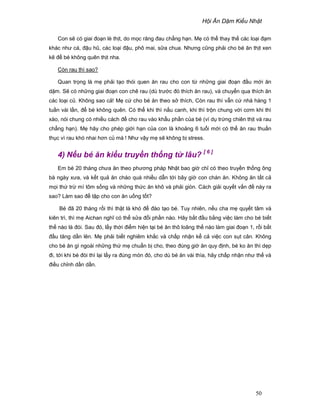 H i Ăn D m Ki u Nh t
50
Con s có giai ño n lè th t, do m c răng ñau ch ng h n. M có th thay th các lo i ñ m
khác như cá, ñ u hũ, các lo i ñ u, phô mai, s a chua. Nhưng cũng ph i cho bé ăn th t xen
k ñ bé không quên th t nha.
Còn rau thì sao?
Quan tr ng là m ph i t o thói quen ăn rau cho con t nh ng giai ño n ñ u m i ăn
d m. S có nh ng giai ño n con chê rau (dù trư c ñó thích ăn rau), và chuy n qua thích ăn
các lo i c . Không sao c ! M c cho bé ăn theo s thích, Còn rau thì v n c nhá hàng 1
tu n vài l n, ñ bé không quên. Có th khi thì n u canh, khi thì tr n chung v i cơm khi thì
xào, nói chung có nhi u cách ñ cho rau vào kh u ph n c a bé (ví d tr ng chiên th t và rau
ch ng h n). M hãy cho phép gi i h n c a con là kho ng 6 tu i m i có th ăn rau thu n
th c vì rau khó nhai hơn c mà ! Như v y m s không b stress.
4) N u bé ăn ki u truy n th ng t lâu? [ 6 ]
Em bé 20 tháng chưa ăn theo phương pháp Nh t bao gi ch có theo truy n th ng ông
bà ngày xưa, và k t qu ăn cháo quá nhi u d n t i bây gi con chán ăn. Không ăn t t c
m i th tr mì tôm s ng và nh ng th c ăn khô và ph i giòn. Cách gi i quy t v n ñ này ra
sao? Làm sao ñ t p cho con ăn u ng t t?
Bé ñã 20 tháng r i thì th t là khó ñ ñào t o bé. Tuy nhiên, n u cha m quy t tâm và
kiên trì, thì m Aichan nghĩ có th s a ñ i ph n nào. Hãy b t ñ u b ng vi c làm cho bé bi t
th nào là ñói. Sau ñó, l y th i ñi m hi n t i bé ăn thô loãng th nào làm giai ño n 1, r i b t
ñ u tăng d n lên. M ph i bi t nghiêm kh c và ch p nh n k c vi c con s t cân. Không
cho bé ăn gì ngoài nh ng th m chu n b cho, theo ñúng gi ăn quy ñ nh, bé ko ăn thì d p
ñi, t i khi bé ñòi thì l i l y ra ñúng món ñó, cho dù bé ăn vài thìa, hãy ch p nh n như th và
ñi u ch nh d n d n.
 