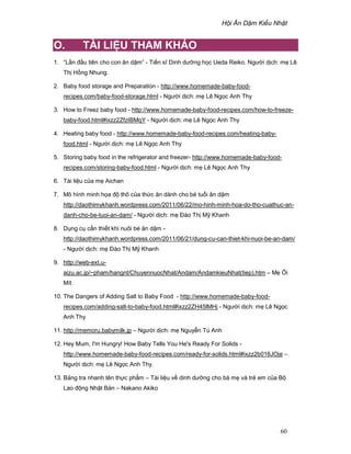 H i Ăn D m Ki u Nh t
60
O. TÀI LI U THAM KH O
1. “L n ñ u tiên cho con ăn d m” - Ti n sĩ Dinh dư ng h c Ueda Reiko. Ngư i d ch: m Lê
Th H ng Nhung.
2. Baby food storage and Preparation - http://www.homemade-baby-food-
recipes.com/baby-food-storage.html - Ngư i d ch: m Lê Ng c Anh Thy
3. How to Freez baby food - http://www.homemade-baby-food-recipes.com/how-to-freeze-
baby-food.html#ixzz2ZfzIBMqY - Ngư i d ch: m Lê Ng c Anh Thy
4. Heating baby food - http://www.homemade-baby-food-recipes.com/heating-baby-
food.html - Ngư i d ch: m Lê Ng c Anh Thy
5. Storing baby food in the refrigerator and freezer- http://www.homemade-baby-food-
recipes.com/storing-baby-food.html - Ngư i d ch: m Lê Ng c Anh Thy
6. Tài li u c a m Aichan
7. Mô hình minh h a ñ thô c a th c ăn dành cho bé tu i ăn d m
http://daothimykhanh.wordpress.com/2011/06/22/mo-hinh-minh-hoa-do-tho-cuathuc-an-
danh-cho-be-tuoi-an-dam/ - Ngư i d ch: m ðào Th M Khanh
8. D ng c c n thi t khi nuôi bé ăn d m -
http://daothimykhanh.wordpress.com/2011/06/21/dung-cu-can-thiet-khi-nuoi-be-an-dam/
- Ngư i d ch: m ðào Th M Khanh
9. http://web-ext.u-
aizu.ac.jp/~pham/hangnt/ChuyennuocNhat/Andam/AndamkieuNhat(tiep).htm – M i
Mít
10. The Dangers of Adding Salt to Baby Food - http://www.homemade-baby-food-
recipes.com/adding-salt-to-baby-food.html#ixzz2ZH45lMHj - Ngư i d ch: m Lê Ng c
Anh Thy
11. http://memoru.babymilk.jp – Ngư i d ch: m Nguy n Tú Anh
12. Hey Mum, I'm Hungry! How Baby Tells You He's Ready For Solids -
http://www.homemade-baby-food-recipes.com/ready-for-solids.html#ixzz2b016JOje –
Ngư i d ch: m Lê Ng c Anh Thy.
13. B ng tra nhanh tên th c ph m – Tài li u v dinh dư ng cho bà m và tr em c a B
Lao ñ ng Nh t B n – Nakano Akiko
 