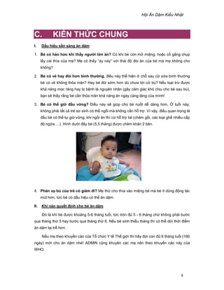 H i Ăn D m Ki u Nh t
8
C. KI N TH C CHUNG
I. D u hi u s n sàng ăn d m
1. Bé có háo h c khi th y ngư i l n ăn? Có khi bé còn m mi ng, ho c c g ng ch p
l y cái thìa c a m ? M có th y “áy náy” v i thái ñ ñòi ăn c a bé mà m không cho
không?
2. Bé có v hay ñói hơn bình thư ng, ñi u này th hi n ch sau c s a bình thư ng
bé có v không th a mãn? Hay bé ñói s m hơn dù chưa t i c bú? N u lo i tr ñư c
kh năng m c răng hay b b nh là nguyên nhân (gây c m giác khó ch u cho bé sau bú),
b n s th y r ng bé c n th a mãn kh năng ăn ngày càng tăng c a mình!
3. Bé có th gi ñ u v ng? ði u này s giúp cho bé nu t d dàng hơn. tu i này,
không ph i t t c tr sơ sinh có th ng i mà không c n h tr . Vì v y, ñi u quan tr ng là
ñ u bé có th t gi v ng, khi ng i ăn thì c h tr bé (chêm g i, các lo i gh nhi u c p
ñ ng a….). Hình dư i ñây bé (5,5 tháng) ñư c chêm khăn 2 bên.
4. Ph n x bú c a tr có gi m ñi? M th cho thìa vào mi ng bé mà bé ít dùng ñ ng tác
mút hơn, t c bé có d u hi u có th ăn d m.
II. Khi nào quy t ñ nh cho bé ăn d m
ðó là khi bé ñư c kho ng 5-6 tháng tu i, t c tròn ñ 5 - 6 tháng ch không ph i bư c
qua tháng th 5 hay bư c qua tháng th 6. N u bé sinh thi u tháng thì có th d i th i ñi m
ăn d m l i tr hơn.
N u m theo khuy n cáo c a T ch c Y t Th gi i thì hãy ñ i con ñ 6 tháng tu i (180
ngày) m i cho ăn d m nhé! ADMIN cũng khuyên các m nên theo khuy n cáo này c a
WHO.
 