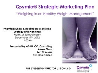 Qsymia® Strategic Marketing Plan
         “Weighing in on Healthy Weight Management”



Pharmaceutical & Healthcare Marketing
       Strategy and Planning I
       Professor Jambulingam
        December 11th, 2012
              11:00AM

    Presented by ADKN, CO. Consulting
                          Alexa Disco
                        Ken Norcross
                     Christian O’Brien




                 FOR STUDENT/INSTRUCTOR USE ONLY ©   1
 