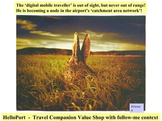 The ‘digital mobile traveller’ is out of sight, but never out of range! He is becoming a node in the airport’s ‘catchment area network’! HelloPort  -  Travel Companion Value Shop with follow-me context Ericsson 