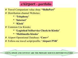 e Airport  - portfolio #  Travel Companium value shop:  “HelloPort” #  Distribution channel Websites: *  ‘Telephony’ *  ‘Internet’ *  ‘Kiosk’ #   Common Use Kiosks: *  ‘Logistical Selfservice Check-in Kiosks’ *  ‘Multimedia Kiosks’ #   Airport Operational Database:  ‘Core+’ #  Follow-me travel script/profile:  ‘Airport PNR’ COSTS, SPEED AND CONTEXT ARE THE PRIMARY SERVICE-DIFFERENTIATORS! 