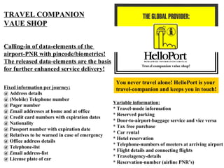 Travel companion value shop! TRAVEL COMPANION VAUE SHOP Calling-in of data-elements of the  airport-PNR with pincode/biometrics! The released data-elements are the basis for further enhanced service delivery! Fixed information per journey: @ Address details @ (Mobile) Telephone number @ Pager number @  E mail addresses at home and at office @ Credit card numbers with expiration dates @ Nationality @ Passport number with expiration date @ Relatives to be warned in case of emergency @ Office address details @ Telephone-list @  E mail address-list @ License plate of car Variable information: * Travel-mode information * Reserved parking * Door-to-airport-baggage service and vice versa * Tax free purchase * Car rental * Hotel reservation * Telephone-numbers of meeters at arriving airport * Flight details and connecting flights * Travelagency-details * Reservation-number (airline PNR’s) You never travel alone! HelloPort is your  travel-companion and keeps you in touch! 