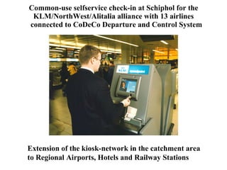 Common-use selfservice check-in at Schiphol for the KLM/NorthWest/Alitalia alliance with 13 airlines   connected to CoDeCo Departure and Control System Extension of the kiosk-network in the catchment area to Regional Airports, Hotels and Railway Stations 