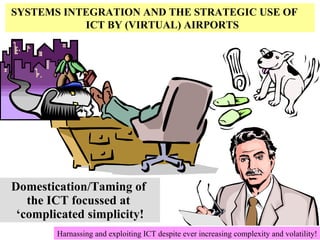 Domestication/Taming of  the ICT focussed at  ‘complicated simplicity! Harnassing and exploiting ICT despite ever increasing complexity and volatility! SYSTEMS   INTEGRATION   AND   THE   STRATEGIC   USE   OF     ICT   BY   (VIRTUAL) AIRPORTS 