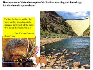 It’s like the beaver said to the rabbit as they stared up at the  immense earthwork of the dam: “ No, I didn’t actually build it … ………… ..  but it’s based on an  idea of mine! Development of virtual concepts of dedication, sourcing and knowledge for the virtual airport-cluster! 