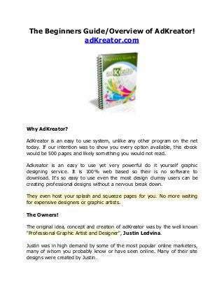 The Beginners Guide/Overview of AdKreator!
adKreator.com

Why AdKreator?
AdKreator is an easy to use system, unlike any other program on the net
today. If our intention was to show you every option available, this ebook
would be 500 pages and likely something you would not read.
Adkreator is an easy to use yet very powerful do it yourself graphic
designing service. It is 100% web based so their is no software to
download. It's so easy to use even the most design clumsy users can be
creating professional designs without a nervous break down.
They even host your splash and squeeze pages for you. No more waiting
for expensive designers or graphic artists.
The Owners!
The original idea, concept and creation of adKreator was by the well known
"Professional Graphic Artist and Designer", Justin Ledvina.
Justin was in high demand by some of the most popular online marketers,
many of whom you probably know or have seen online. Many of their site
designs were created by Justin.

 