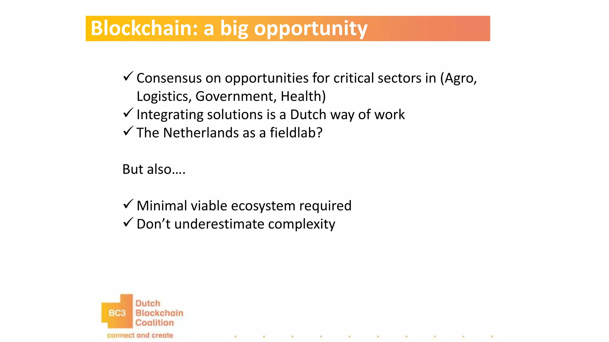 Blockchain: a big opportunity
 Consensus on opportunities for critical sectors in (Agro,
Logistics, Government, Health)
 Integrating solutions is a Dutch way of work
 The Netherlands as a fieldlab?
But also….
 Minimal viable ecosystem required
 Don’t underestimate complexity
 