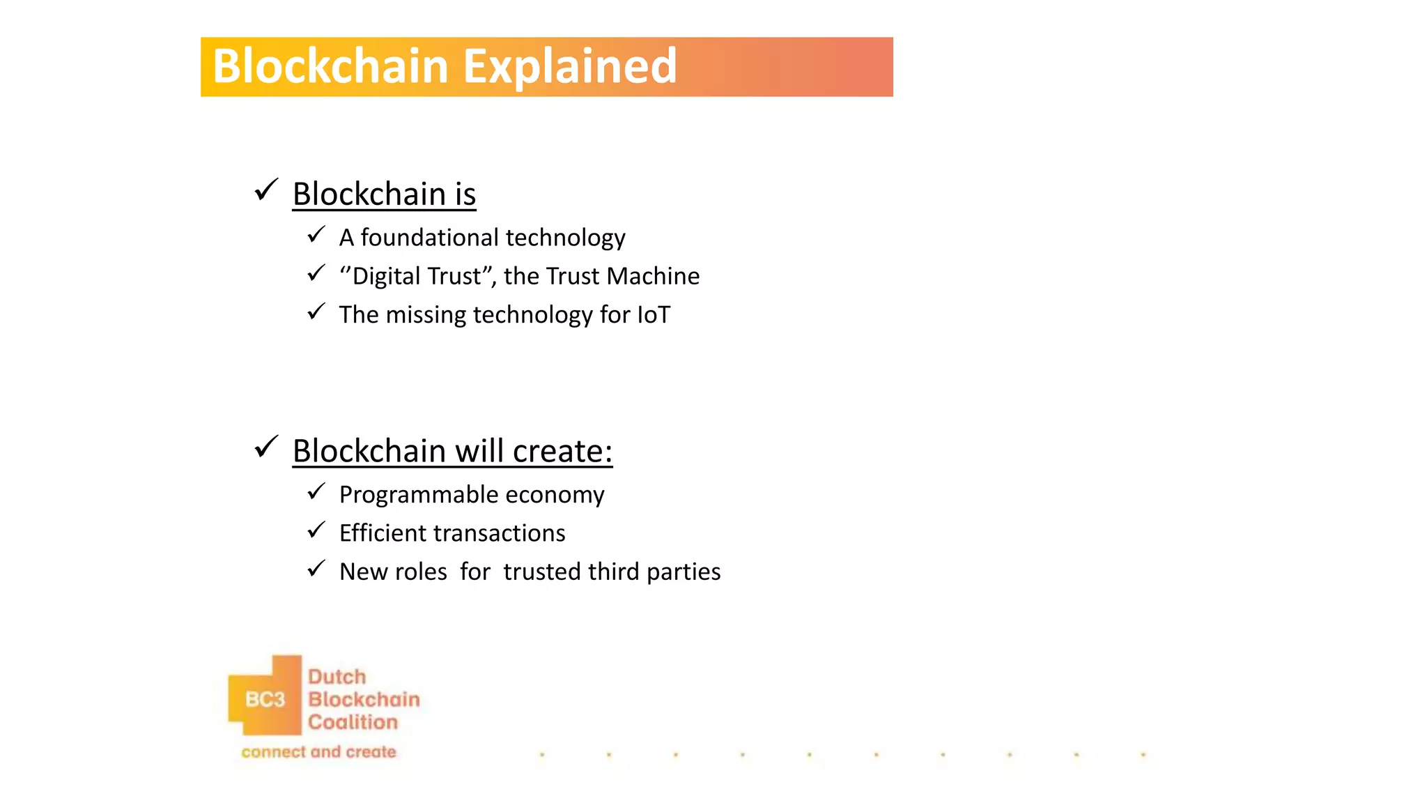 Blockchain Explained
 Blockchain is
 A foundational technology
 ‘’Digital Trust”, the Trust Machine
 The missing technology for IoT
 Blockchain will create:
 Programmable economy
 Efficient transactions
 New roles for trusted third parties
 