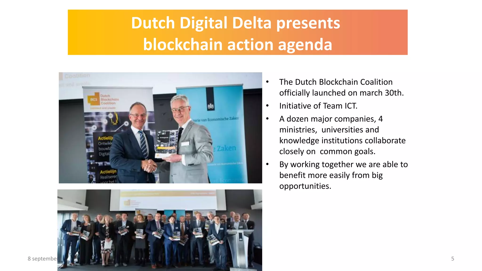 8 september 2017 5
• The Dutch Blockchain Coalition
officially launched on march 30th.
• Initiative of Team ICT.
• A dozen major companies, 4
ministries, universities and
knowledge institutions collaborate
closely on common goals.
• By working together we are able to
benefit more easily from big
opportunities.
Dutch Digital Delta presents
blockchain action agenda
 