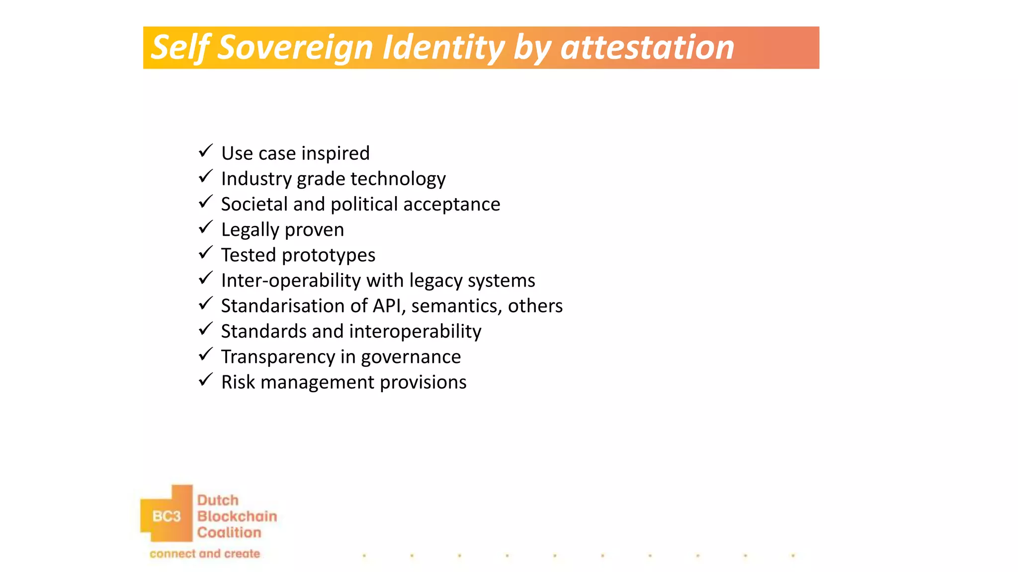 Self Sovereign Identity by attestation
 Use case inspired
 Industry grade technology
 Societal and political acceptance
 Legally proven
 Tested prototypes
 Inter-operability with legacy systems
 Standarisation of API, semantics, others
 Standards and interoperability
 Transparency in governance
 Risk management provisions
 