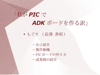 「私が PIC で　　　　　　　　
     ADK ボードを作る訳」
  ●
      もぐり ( 長澤 秀昭 )

        –   自己紹介
        –   製作動機
        –   PIC ボードの作り方
        –   成果物の紹介
 