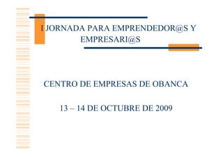 I JORNADA PARA EMPRENDEDOR@S Y
        EMPRESARI@S




CENTRO DE EMPRESAS DE OBANCA

   13 – 14 DE OCTUBRE DE 2009
 