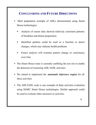 CONCLUSIONS AND FUTURE DIRECTIONS
• Meal preparation example of ADLs demonstrated using Smart
House technologies
§

Analysis of sensor data showed relatively consistent patterns
of breakfast and dinner preparation

§

Identified patterns could be used as a baseline to detect
changes, which may indicate health problems

§

Future analysis will examine pattern change or consistency
over time

• The Smart House team is currently outfitting the test site to enable
the detection of remaining ADL/IADL activities
• We intend to implement the automatic inference engine for all
these activities
• The ADL/IADL scale is one example of daily activities evaluation
using MARC Smart House technologies. Similar approach could
be used to evaluate other measures or activities
9

 