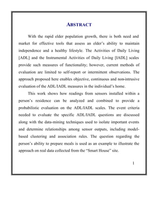 ABSTRACT
With the rapid elder population growth, there is both need and
market for effective tools that assess an elder’s ability to maintain
independence and a healthy lifestyle. The Activities of Daily Living
[ADL] and the Instrumental Activities of Daily Living [IADL] scales
provide such measures of functionality; however, current methods of
evaluation are limited to self-report or intermittent observations. The
approach proposed here enables objective, continuous and non-intrusive
evaluation of the ADL/IADL measures in the individual’s home.
This work shows how readings from sensors installed within a
person’s residence can be analyzed and combined to provide a
probabilistic evaluation on the ADL/IADL scales. The event criteria
needed to evaluate the specific ADL/IADL questions are discussed
along with the data-mining techniques used to isolate important events
and determine relationships among sensor outputs, including modelbased clustering and association rules. The question regarding the
person’s ability to prepare meals is used as an example to illustrate the
approach on real data collected from the “Smart House” site.
1

 