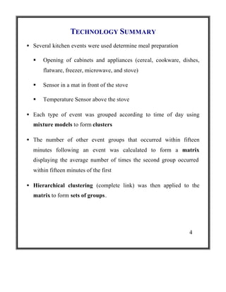 TECHNOLOGY SUMMARY
• Several kitchen events were used determine meal preparation
§

Opening of cabinets and appliances (cereal, cookware, dishes,
flatware, freezer, microwave, and stove)

§

Sensor in a mat in front of the stove

§

Temperature Sensor above the stove

• Each type of event was grouped according to time of day using
mixture models to form clusters
• The number of other event groups that occurred within fifteen
minutes following an event was calculated to form a matrix
displaying the average number of times the second group occurred
within fifteen minutes of the first
• Hierarchical clustering (complete link) was then applied to the
matrix to form sets of groups.

4

 