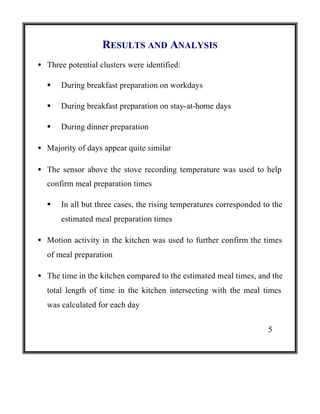 RESULTS AND ANALYSIS
• Three potential clusters were identified:
§

During breakfast preparation on workdays

§

During breakfast preparation on stay-at-home days

§

During dinner preparation

• Majority of days appear quite similar
• The sensor above the stove recording temperature was used to help
confirm meal preparation times
§

In all but three cases, the rising temperatures corresponded to the
estimated meal preparation times

• Motion activity in the kitchen was used to further confirm the times
of meal preparation
• The time in the kitchen compared to the estimated meal times, and the
total length of time in the kitchen intersecting with the meal times
was calculated for each day
5

 